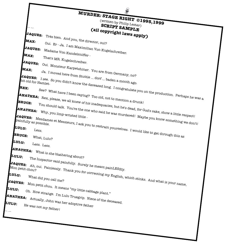 MURDER: STAGE RIGHT  ©1995,1999
(written by Philip Lester)
SCRIPT SAMPLE
(all copyright laws apply)
... ...
JAQUES:    Très bien.  And you, the director, oui?
MAX:           Oui.  Er - Ja.  I am Maximilian Von Kugelschreiber.  
JAQUES:    Madame Von Kandelsniffer -
MAX:           That's MR. Kugelschreiber.  
JAQUES:    Oui.  Monsieur Karpetshiner.  You are from Germany, no?
MAX:           Ja.  I moved here from Stuttle ... dorf ... baden a month ago.  
JAQUES:    I see.  So you didn't know the deceased long.  I congratulate you on the production.  Perhaps he was a  bit old for Hamlet-  
REX:            See?  What have I been saying?  Too old, not to mention a drunk!  
ANATHEA:   Rex, please, we all knew of his inadequacies, but he's dead, for God's sake, show a little respect!  
BRUCE:        You should talk.  You're the one who said he was murdered!  Maybe you know something we don't!  
ANATHEA:    Why, you limp-wristed little -
JAQUES:    Mesdames et Messieurs, I ask you to restrain yourselves.  I would like to get through this as painfully as possible.  
LULU:         Less.  
BRUCE:      What, Lulu?  
LULU:         Less.  Less.  
ANATHEA:    What is she blathering about?  
LULU:        The Inspector said painfully.  Surely he meant painLESSly.  
JAQUES:    Ah, oui.  Painlessly.  Thank you for correcting my English, which stinks.  And what is your name, Mon petit chou?
LULU:         What did you call me?
JAQUES:    Mon petit chou.  It means “my little cabbage plant.”
LULU:        Oh.  How strange.  I'm Lulu Truegrip.  Niece of the deceased.  
ANATHEA:    Actually, John was her adoptive father
LULU:        He was not my father!  
... ... 
