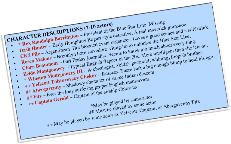 CHARACTER DESCRIPTIONS (7-10 actors)
* Rex Randolph Barrington – President of the Blue Star Line. Missing.
Dash Hunter – Early Humphrey Bogart style detective. A real maverick gumshoe.
CiCi Píle – Argentinean. Hot blooded event organizer. Loves a good seance and a stiff drink.
Rosco Malone – Brooklyn born stevedore. Gung-ho to unionize the Blue Star Line.
Clara Beaumont – Girl Friday journalist. Seems to know too much about everything.
Zelda Montgomery – Typical English flapper of the 20s. More intelligent than she lets on.
* Winston Montgomery III – Archealogist. Zelda's paranoid, whining, foppish brother.
++ Yefscott Tolstoyevsky Chekov – Russian. There isn't a big enough blimp to hold his ego.
## Abergavenny – Shadowy character of vague Indian descent.
## Fitz – Ever the long suffering proper English manservant.
++ Captain Gerald – Captain of the airship Colossus.

*May be played by same actor
## Must be played by same actor
++ May be played by same actor as Yefscott, Captain, or Abergavenny/Fitz
