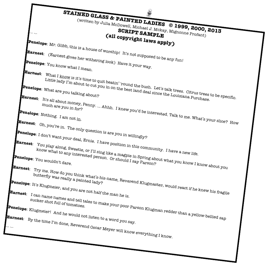 STAINED GLASS & PAINTED LADIES   © 1999, 2000, 2013
(written by Julia McDowell, Michael J. Mckay, Mignonne Profant)
SCRIPT SAMPLE
(all copyright laws apply)
... ...

Penelope:	Mr. Glibb, this is a house of worship!  It’s not supposed to be any fun!  

Earnest:	(Earnest gives her withering look)  Have it your way.  

Penelope:	You know what I mean.

Earnest:	What I know is it’s time to quit beatin’ 'round the bush.  Let’s talk trees.  Citrus trees to be specific.  Little lady I’m about to cut you in on the best land deal since the Louisiana Purchase.

Penelope:	What are you talking about?

Earnest:	It's all about money, Penny. ... Ahhh.  I knew you’d be interested. Talk to me. What’s your slice?  How much are you in for?

Penelope:	Nothing.  I am not in.

Earnest:	Oh, you’re in.  The only question is are you in willingly?

Penelope:	I don’t want your deal, Ernie.  I have position in this community.  I have a new life.

Earnest:	You play along, Sweetie, or I’ll sing like a magpie in Spring about what you know I know about you know what to any interested person.  Or should I say Parson?

Penelope:	You wouldn’t dare.

Earnest:	Try me. How do you think what’s-his-name, Reverend Klugmaster, would react if he knew his fragile butterfly was really a painted lady?

Penelope:	It’s Klugmeier, and you are not half the man he is.

Earnest:	I can name names and tell tales to make your poor Parson Klugman redder than a yellow-bellied sap sucker shot full of tomatoes.

Penelope:	Klugmeier!  And he would not listen to a word you say.

Earnest:	By the time I’m done, Reverend Oscar Meyer will know everything I know.    
... ... 
