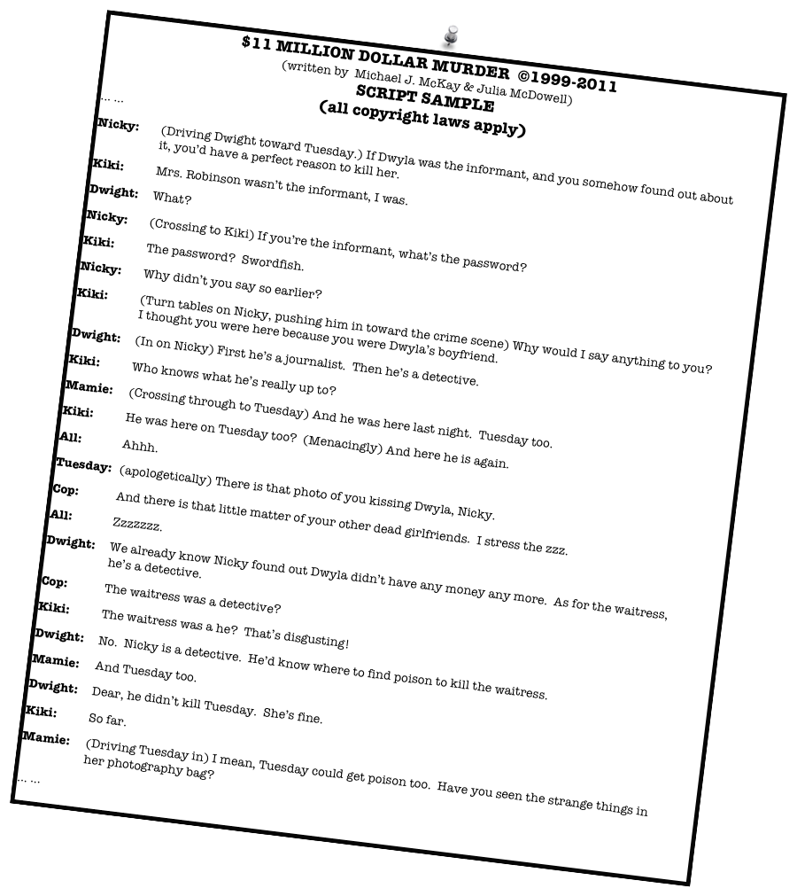 $11 MILLION DOLLAR MURDER  ©1999-2011
(written by  Michael J. McKay & Julia McDowell)
SCRIPT SAMPLE
(all copyright laws apply)
... ...
Nicky:	(Driving Dwight toward Tuesday.) If Dwyla was the informant, and you somehow found out about it, you’d have a perfect reason to kill her.
Kiki:	Mrs. Robinson wasn’t the informant, I was.
Dwight:	What?
Nicky:	(Crossing to Kiki) If you’re the informant, what’s the password?
Kiki:	The password?  Swordfish. 
Nicky:	Why didn’t you say so earlier?  
Kiki:	(Turn tables on Nicky, pushing him in toward the crime scene) Why would I say anything to you?  I thought you were here because you were Dwyla’s boyfriend.
Dwight:	(In on Nicky) First he’s a journalist.  Then he’s a detective.
Kiki:	Who knows what he’s really up to?
Mamie:	(Crossing through to Tuesday) And he was here last night.  Tuesday too.
Kiki:	He was here on Tuesday too?  (Menacingly) And here he is again.
All:	Ahhh. 
Tuesday:	(apologetically) There is that photo of you kissing Dwyla, Nicky.  
Cop:	And there is that little matter of your other dead girlfriends.  I stress the zzz.
All:	Zzzzzzz.
Dwight:	We already know Nicky found out Dwyla didn’t have any money any more.  As for the waitress, he’s a detective.  
Cop:	The waitress was a detective?
Kiki:	The waitress was a he?  That’s disgusting!
Dwight:	No.  Nicky is a detective.  He’d know where to find poison to kill the waitress.
Mamie:	And Tuesday too. 
Dwight:	Dear, he didn’t kill Tuesday.  She’s fine.
Kiki:	So far.
Mamie:	(Driving Tuesday in) I mean, Tuesday could get poison too.  Have you seen the strange things in her photography bag?
... ... 

