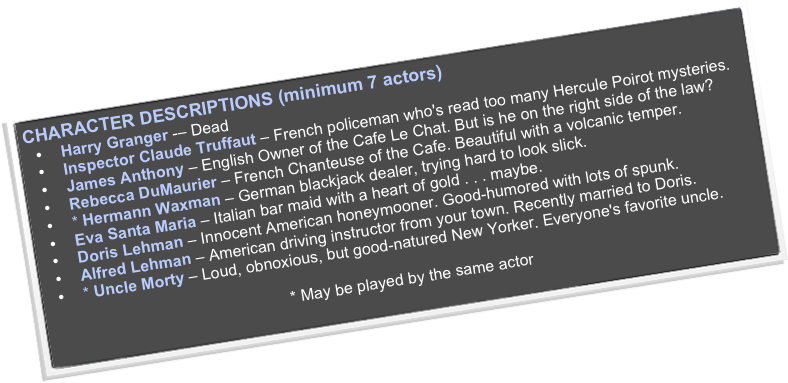 CHARACTER DESCRIPTIONS (minimum 7 actors)
Harry Granger -– Dead
Inspector Claude Truffaut – French policeman who's read too many Hercule Poirot mysteries.
James Anthony – English Owner of the Cafe Le Chat. But is he on the right side of the law?
Rebecca DuMaurier – French Chanteuse of the Cafe. Beautiful with a volcanic temper.
* Hermann Waxman – German blackjack dealer, trying hard to look slick.
Eva Santa Maria – Italian bar maid with a heart of gold . . . maybe.
Doris Lehman – Innocent American honeymooner. Good-humored with lots of spunk.
Alfred Lehman – American driving instructor from your town. Recently married to Doris.
* Uncle Morty – Loud, obnoxious, but good-natured New Yorker. Everyone's favorite uncle.

* May be played by the same actor
