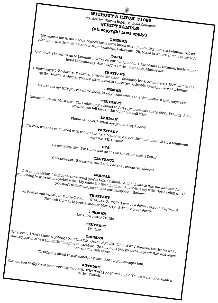 WITHOUT A HITCH  ©1992
(written by  Steven Biggs, Michael Coleman)
SCRIPT SAMPLE
(all copyrght laws apply)
... ...
	LEHMAN
My name's not Grant!  Look, there's been some kinda mix-up here.  My name is Lehman.  Alfred Lehman.  I'm a driving instructor from Anaheim, California.  Uh, that's in America.  This is my wife.

	DORIS
Bone-joor!  (Snuggles up to Lehman.)  We're on our honeymoon.  (She beams at Lehman, holds out her hand to Truffaut.)  Jay m'apple Doris.  Enchanty, Mon-sewer.

	TRUFFAUT
(Charmingly:)  Enchante, Madame.  (Kisses her hand.  Suddenly back to business:)  Now, who is she really, Grant?  A sleeper you are attempting to activate?  A double-agent you are debriefing?

	LEHMAN
Hey, that's my wife you're talkin' about, buddy!  And who is this "Monsieur Grant", anyway?

	TRUFFAUT
Games, must we, M. Grant?  Oh, I admit my attempt to ferret you out was a long shot.  Frankly, I am amazed you fell for it -- the old phone call trick.

	LEHMAN
Phone call trick?  What are you talking about?

	TRUFFAUT
(To Eva, who has re-entered with some napkins:)  Madame, did not this man just pick up a telephone page for C.K. Grant?

	EVA
He certainly did.  But there was no one on the other end!  (Exits.)

	TRUFFAUT
Of course not.  Because it was I who had that phone call placed!


	LEHMAN
Listen, Inspector, I still don't know what you're talking about.  All I did was to flag the waitress for something to wipe off my jacket with.  My name is Alfred Lehman, and this is my wife, Doris Lehman.  If you don't believe me, just check our passports!  Honey?

	TRUFFAUT
… as long as you remain in Monte Carlo!  I...WILL...DOG...YOU!  I will be a Javert to your Valjean.  A Sherlock Holmes to your Professor Moriarty.  A Tom to your Jerry!

	LEHMAN
Look, Inspector Truffle...

	TRUFFAUT
Truffaut!

	LEHMAN
Whatever.  I don't know anything about this C.K. Grant of yours.  I'm just an American tourist on what was supposed to be a romantic honeymoon vacation.  So why don't you go arrest a jaywalker and leave me and my wife alone.

[Truffaut is about to say something else.  Anthony intercepts him.]

	ANTHONY
Claude, you really have been working too hard.  Why don't you go wash up?  You're starting to smell a little...French.
... ... 

